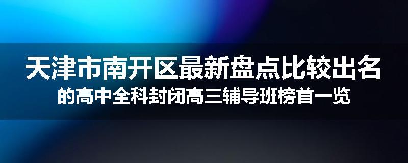 天津市南开区最新盘点比较出名的高中全科封闭高三辅导班榜首一览