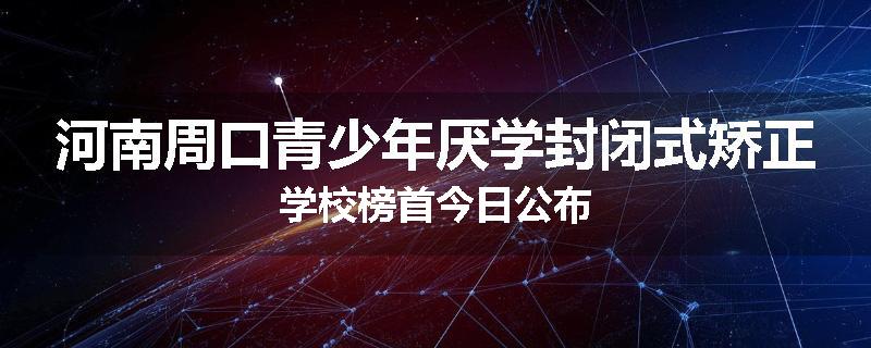 河南周口青少年厌学封闭式矫正学校榜首今日公布