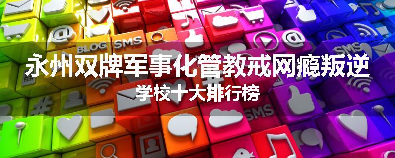 永州双牌军事化管教戒网瘾叛逆学校十大排行榜