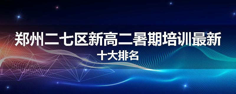 郑州二七区新高二暑期培训最新十大排名