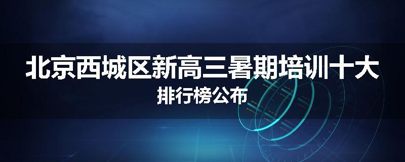 北京西城区新高三暑期培训十大排行榜公布
