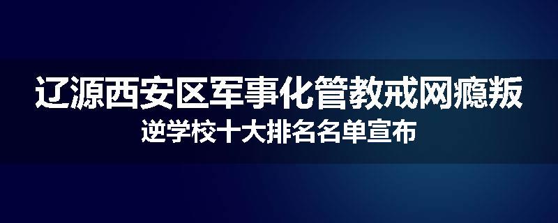辽源西安区军事化管教戒网瘾叛逆学校十大排名名单宣布