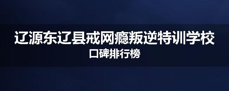 辽源东辽县戒网瘾叛逆特训学校口碑排行榜