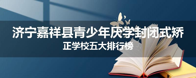 济宁嘉祥县青少年厌学封闭式矫正学校五大排行榜