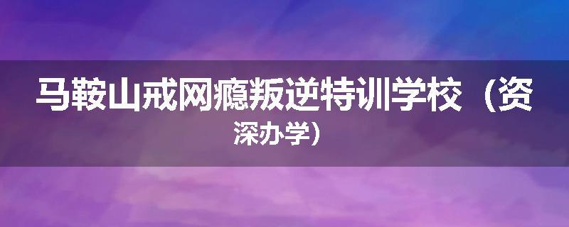 马鞍山戒网瘾叛逆特训学校（资深办学）