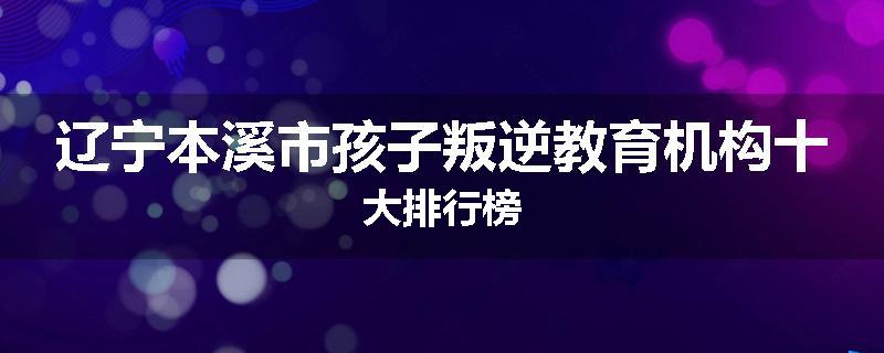 辽宁本溪市孩子叛逆教育机构十大排行榜