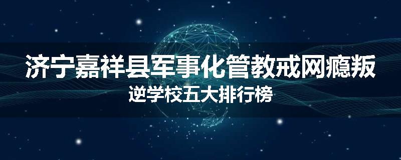 济宁嘉祥县军事化管教戒网瘾叛逆学校五大排行榜
