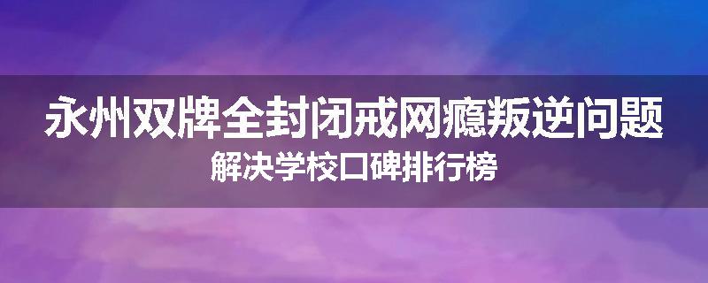 永州双牌全封闭戒网瘾叛逆问题解决学校口碑排行榜