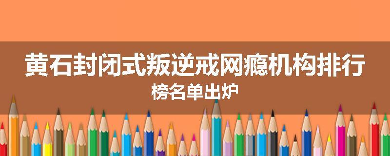 黄石封闭式叛逆戒网瘾机构排行榜名单出炉