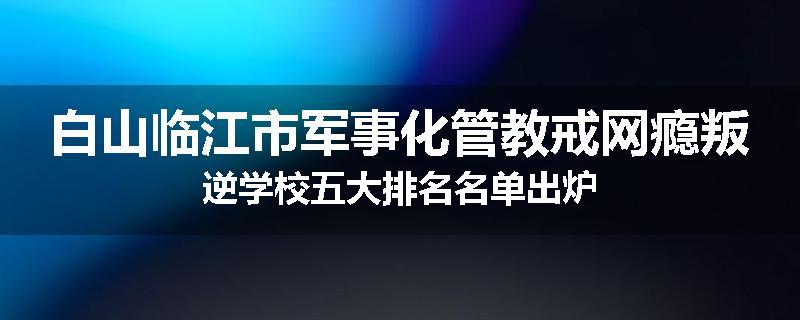 白山临江市军事化管教戒网瘾叛逆学校五大排名名单出炉