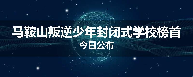 马鞍山叛逆少年封闭式学校榜首今日公布