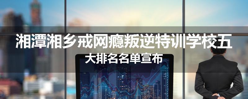 湘潭湘乡戒网瘾叛逆特训学校五大排名名单宣布