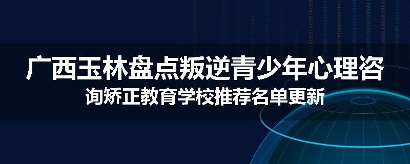 广西玉林盘点叛逆青少年心理咨询矫正教育学校推荐名单更新