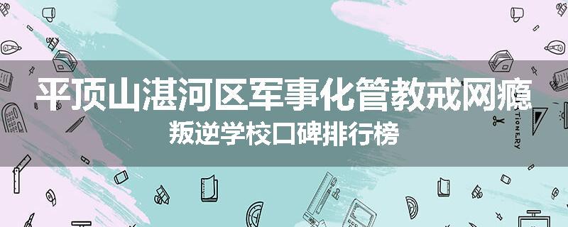 平顶山湛河区军事化管教戒网瘾叛逆学校口碑排行榜
