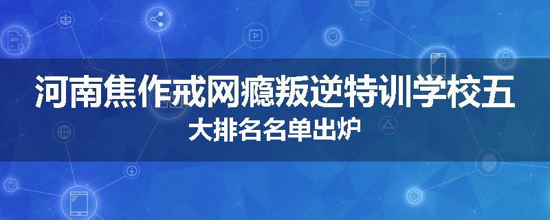 河南焦作戒网瘾叛逆特训学校五大排名名单出炉