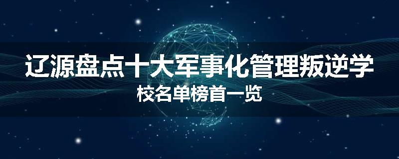 辽源盘点十大军事化管理叛逆学校名单榜首一览