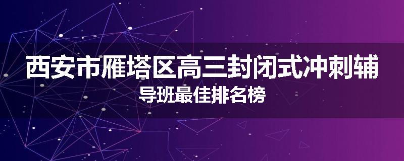 西安市雁塔区高三封闭式冲刺辅导班最佳排名榜