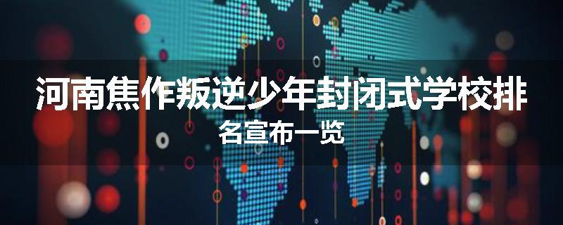 河南焦作叛逆少年封闭式学校排名宣布一览