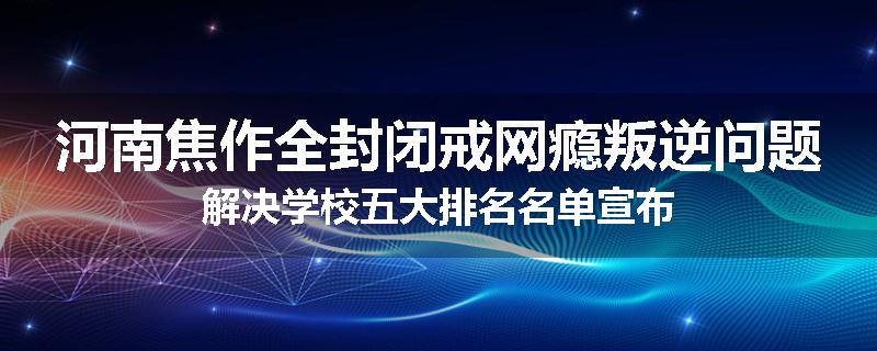 河南焦作全封闭戒网瘾叛逆问题解决学校五大排名名单宣布