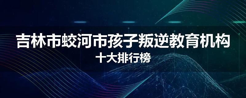 吉林市蛟河市孩子叛逆教育机构十大排行榜