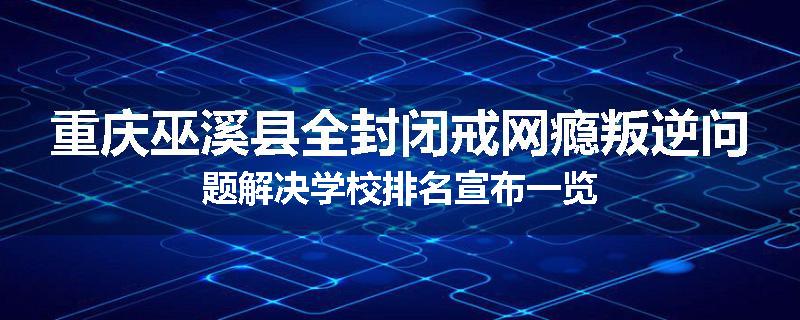 重庆巫溪县全封闭戒网瘾叛逆问题解决学校排名宣布一览