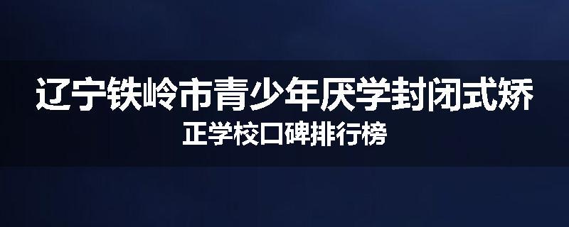 辽宁铁岭市青少年厌学封闭式矫正学校口碑排行榜