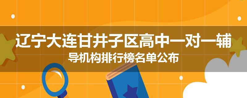 辽宁大连甘井子区高中一对一辅导机构排行榜名单公布