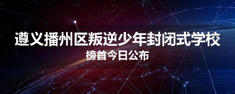 遵义播州区叛逆少年封闭式学校榜首今日公布