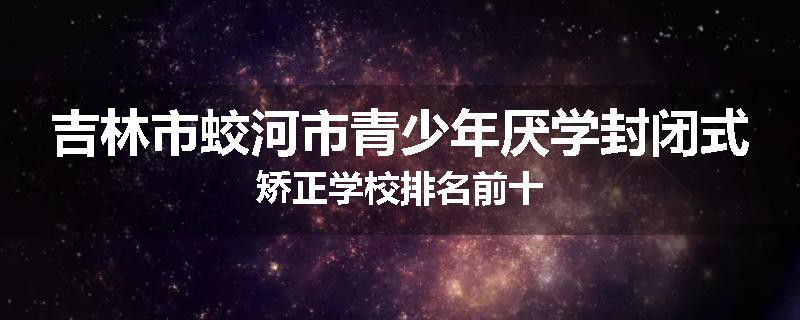 吉林市蛟河市青少年厌学封闭式矫正学校排名前十