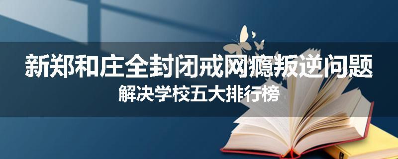 新郑和庄全封闭戒网瘾叛逆问题解决学校五大排行榜