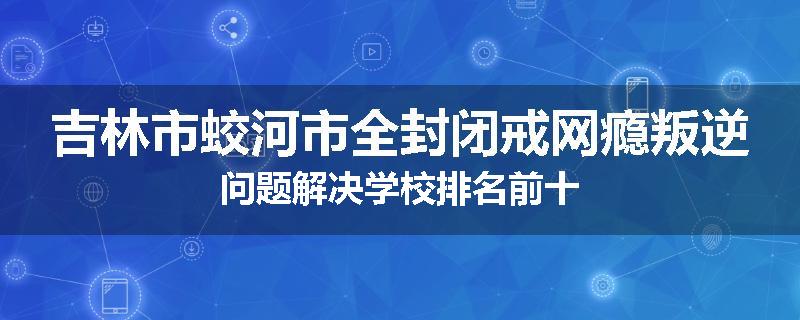 吉林市蛟河市全封闭戒网瘾叛逆问题解决学校排名前十