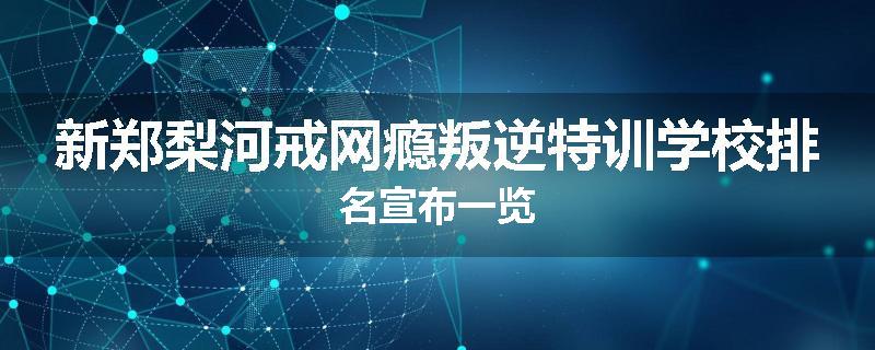 新郑梨河戒网瘾叛逆特训学校排名宣布一览