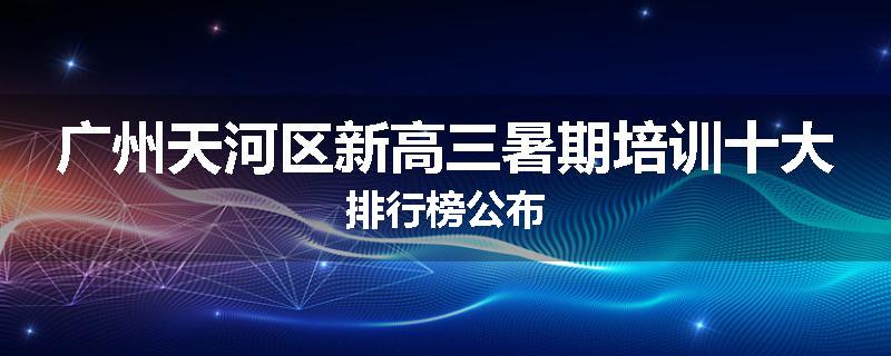 广州天河区新高三暑期培训十大排行榜公布