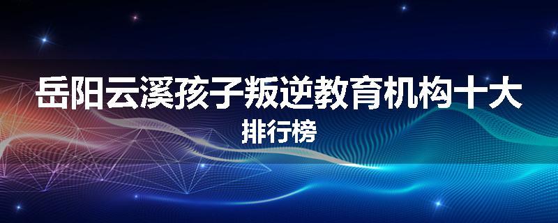 岳阳云溪孩子叛逆教育机构十大排行榜