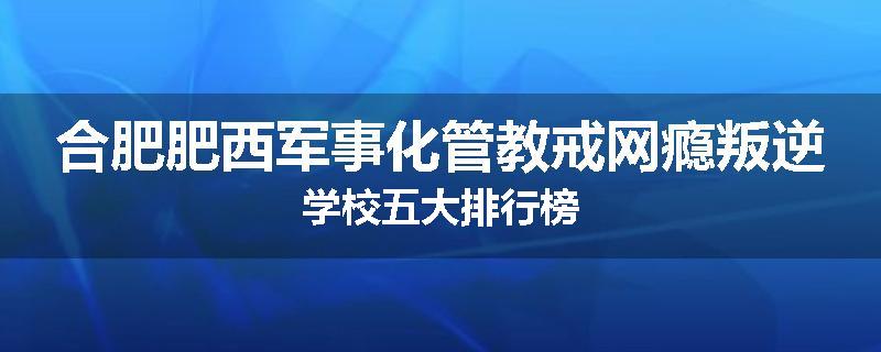 合肥肥西军事化管教戒网瘾叛逆学校五大排行榜