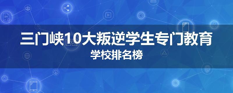 三门峡10大叛逆学生专门教育学校排名榜