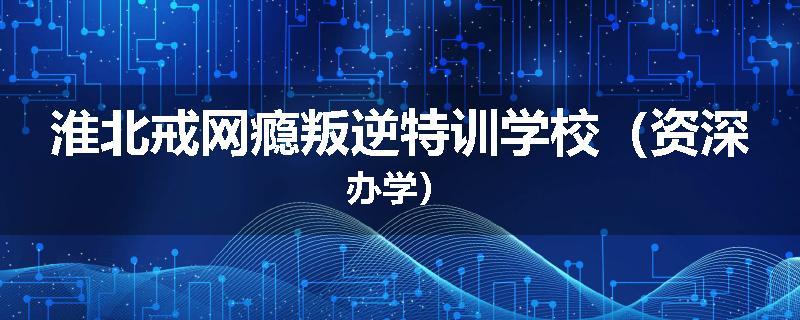 淮北戒网瘾叛逆特训学校（资深办学）