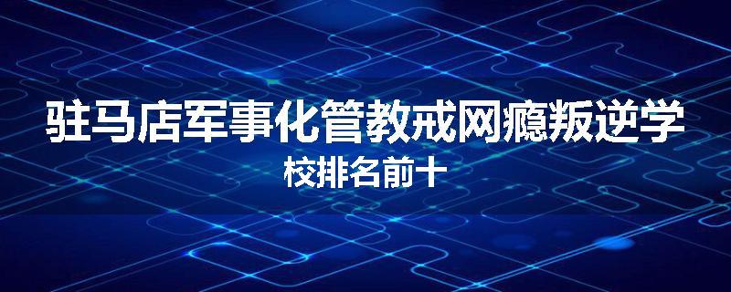 驻马店军事化管教戒网瘾叛逆学校排名前十