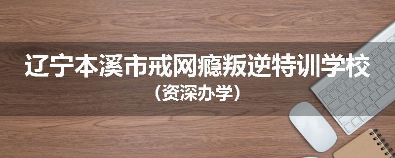 辽宁本溪市戒网瘾叛逆特训学校（资深办学）