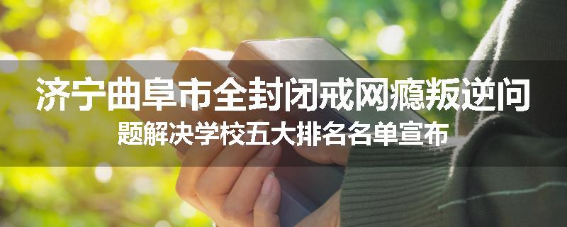 济宁曲阜市全封闭戒网瘾叛逆问题解决学校五大排名名单宣布