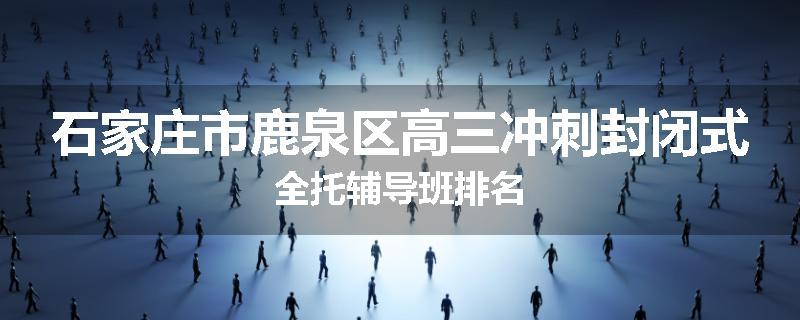 石家庄市鹿泉区高三冲刺封闭式全托辅导班排名