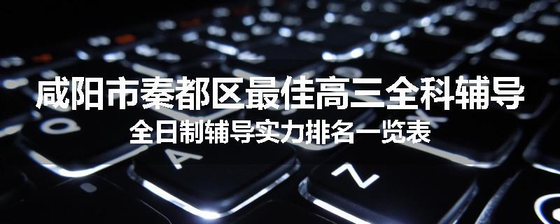 咸阳市秦都区最佳高三全科辅导全日制辅导实力排名一览表