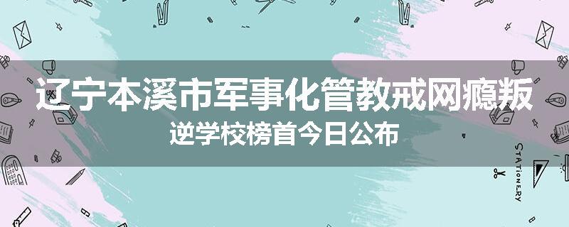 辽宁本溪市军事化管教戒网瘾叛逆学校榜首今日公布