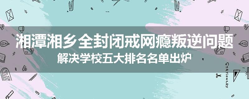 湘潭湘乡全封闭戒网瘾叛逆问题解决学校五大排名名单出炉