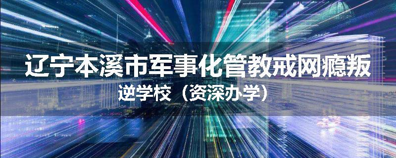 辽宁本溪市军事化管教戒网瘾叛逆学校（资深办学）