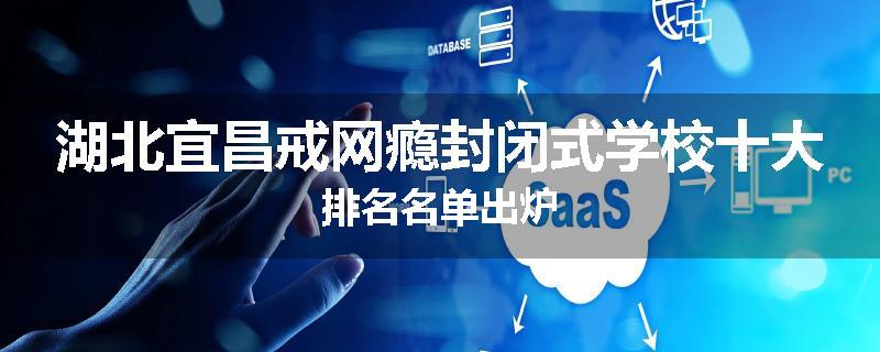 湖北宜昌戒网瘾封闭式学校十大排名名单出炉