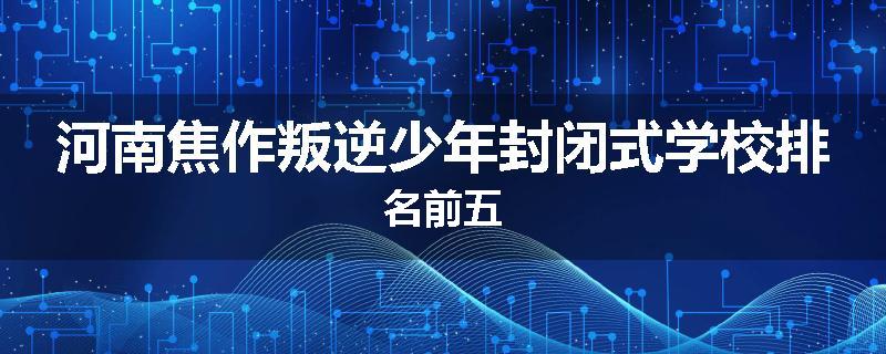 河南焦作叛逆少年封闭式学校排名前五