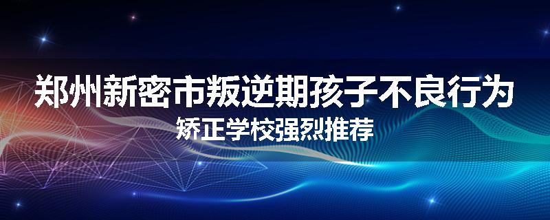 郑州新密市叛逆期孩子不良行为矫正学校强烈推荐