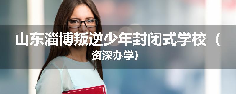 山东淄博叛逆少年封闭式学校（资深办学）