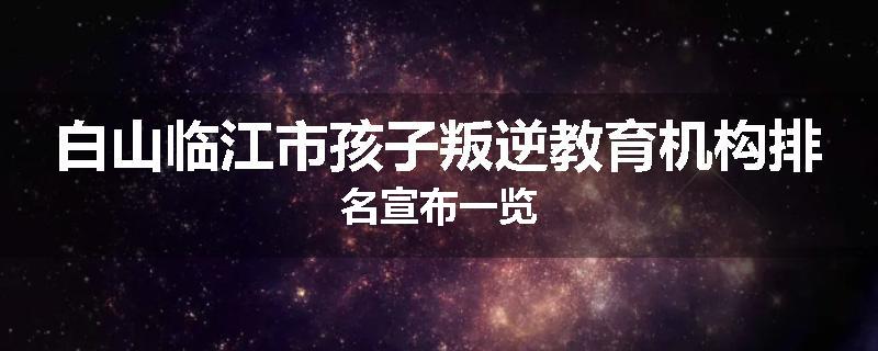 白山临江市孩子叛逆教育机构排名宣布一览